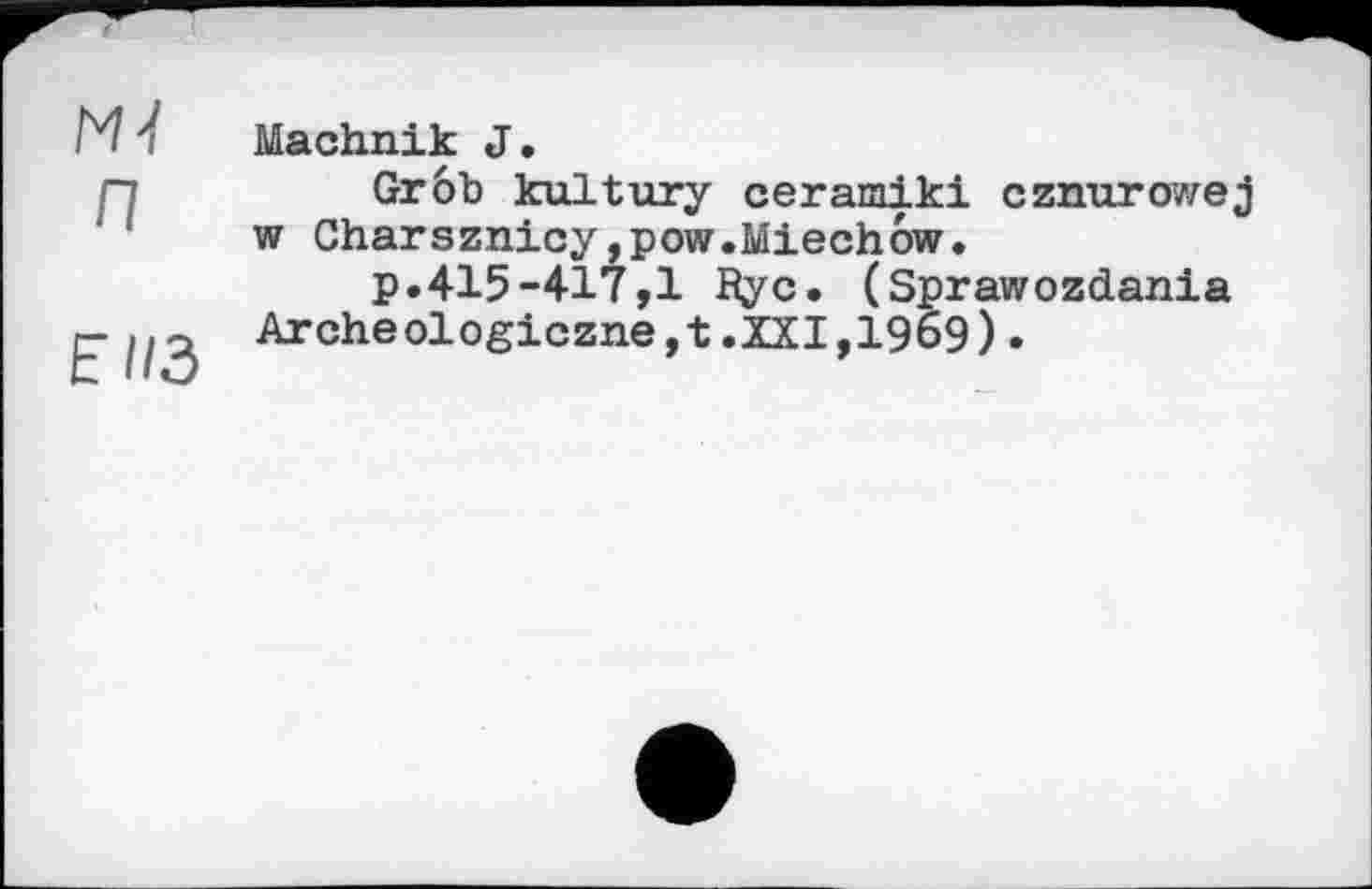 ﻿ж п
EII3
Machnik J.
Grôb kultury ceramiki cznurowej w Charsznicyjpow.Miechow.
p.415-417,1 Ryc. (Sprawozdania Archeologiczne,t.XXI,1969).